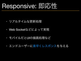 Responsive: 即応性
• リアルタイムな更新処理

• Web Socketなどによって実現

• モバイルだとUIの描画処理など

• エンドユーザーに素早くレスポンスを与える
 