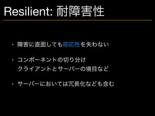 Resilient: 耐障害性
• 障害に直面しても即応性を失わない

• コンポーネントの切り分け 
クライアントとサーバーの境目など

• サーバーにおいては冗長化なども含む
 
