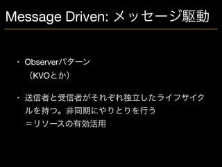 Message Driven: メッセージ駆動
• Observerパターン 
（KVOとか）

• 送信者と受信者がそれぞれ独立したライフサイク
ルを持つ。非同期にやりとりを行う 
＝リソースの有効活用
 
