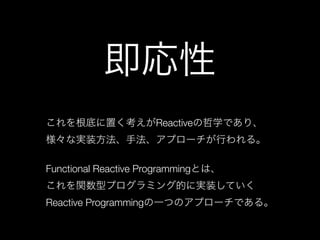 即応性
これを根底に置く考えがReactiveの哲学であり、 
様々な実装方法、手法、アプローチが行われる。 
 
Functional Reactive Programmingとは、 
これを関数型プログラミング的に実装していく 
Reactive Programmingの一つのアプローチである。
 