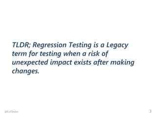 TLDR; Regression Testing is a Legacy
term for testing when a risk of
unexpected impact exists after making
changes.
@EvilT...