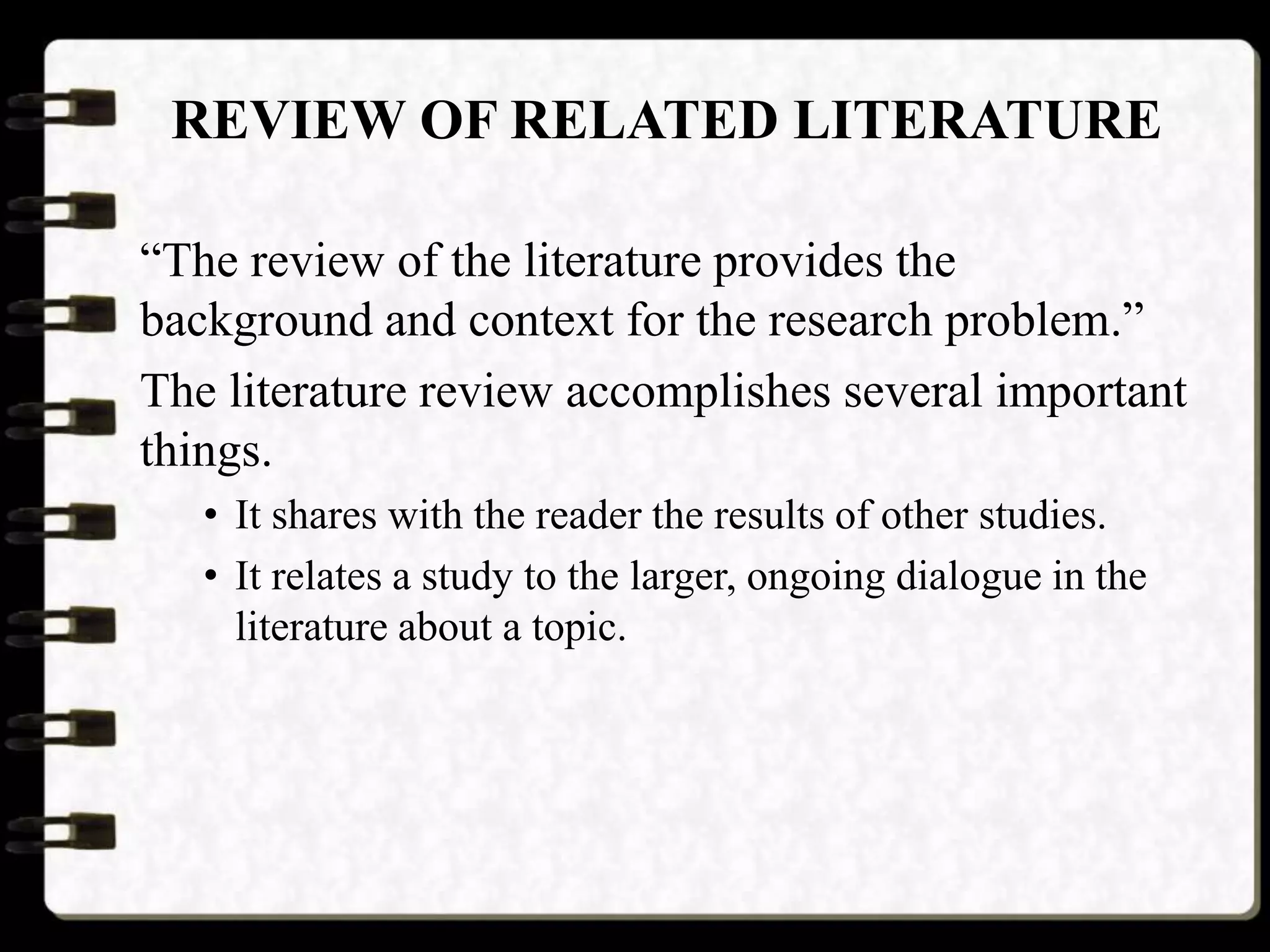 REVIEW OF RELATED LITERATURE
“The review of the literature provides the
background and context for the research problem.”
The literature review accomplishes several important
things.
• It shares with the reader the results of other studies.
• It relates a study to the larger, ongoing dialogue in the
literature about a topic.
 