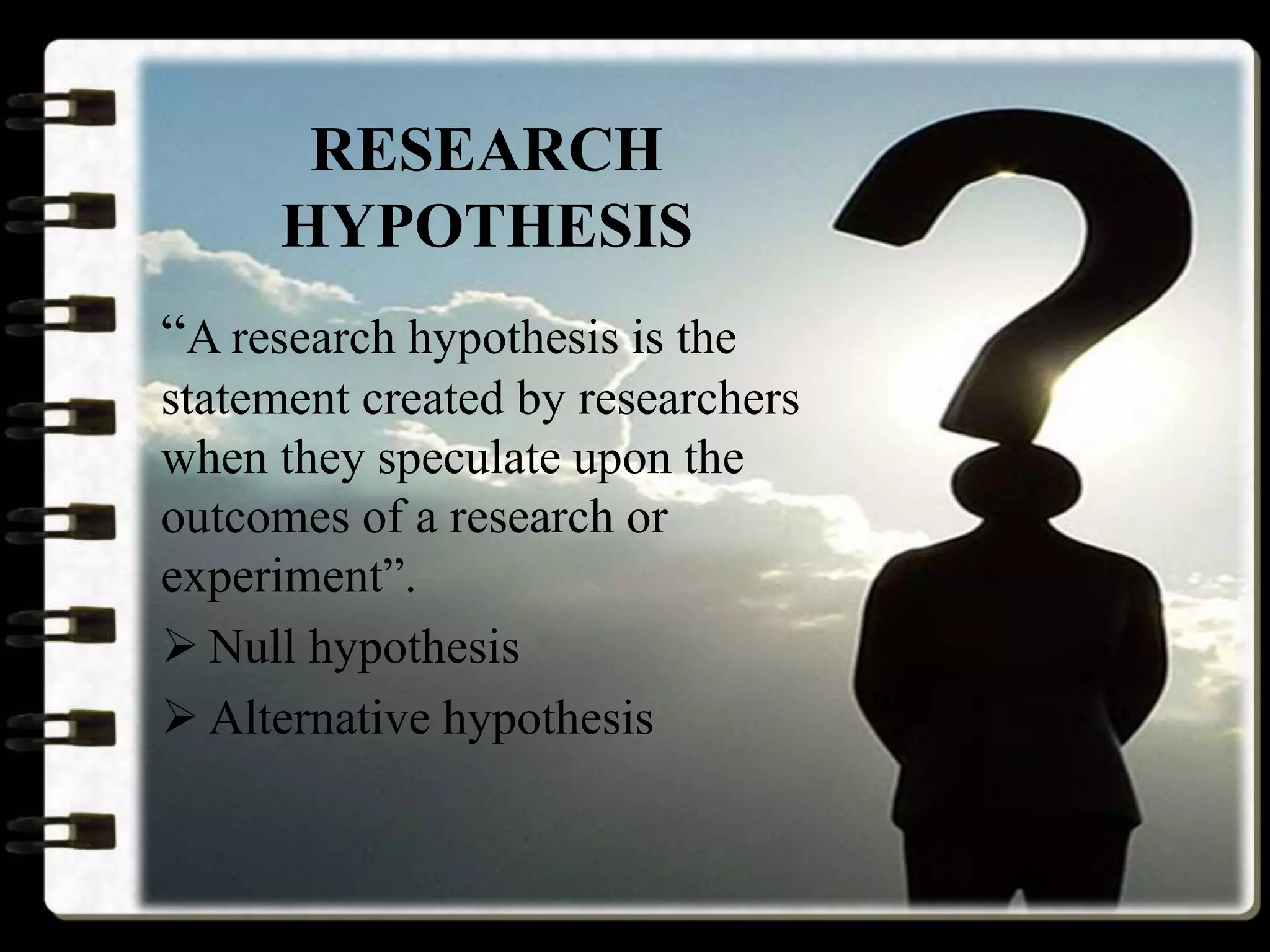 RESEARCH
HYPOTHESIS
“A research hypothesis is the
statement created by researchers
when they speculate upon the
outcomes of a research or
experiment”.
 Null hypothesis
 Alternative hypothesis
 