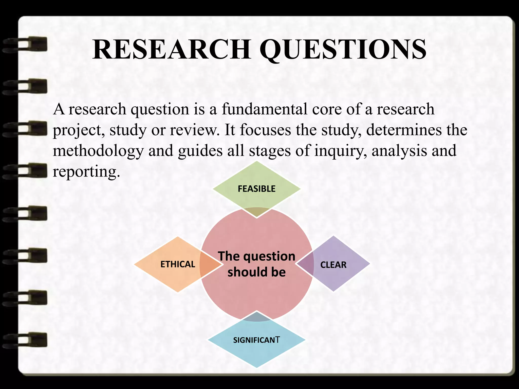 RESEARCH QUESTIONS
A research question is a fundamental core of a research
project, study or review. It focuses the study, determines the
methodology and guides all stages of inquiry, analysis and
reporting.
The question
should be
FEASIBLE
CLEAR
SIGNIFICANT
ETHICAL
 