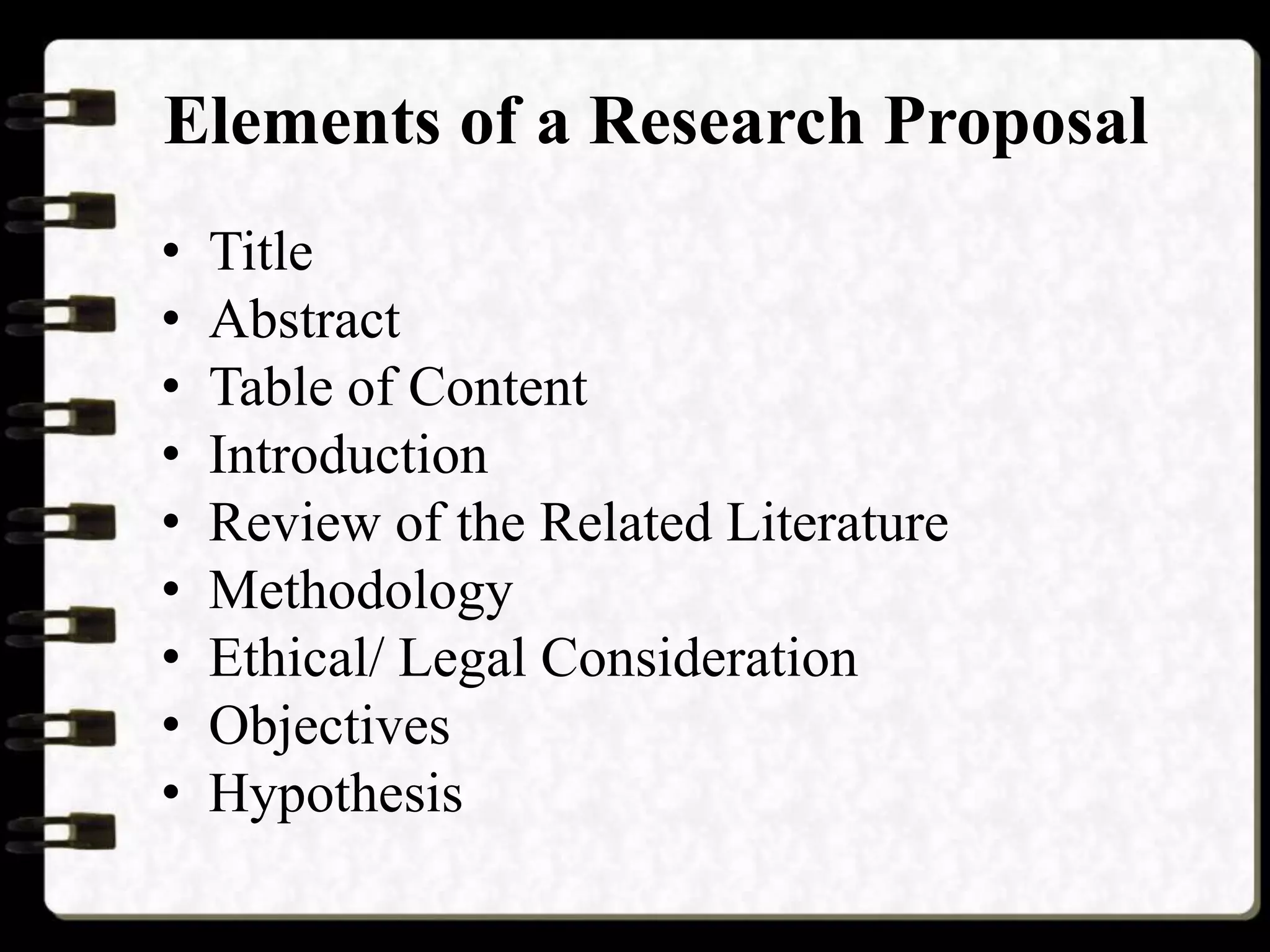 Elements of a Research Proposal
• Title
• Abstract
• Table of Content
• Introduction
• Review of the Related Literature
• Methodology
• Ethical/ Legal Consideration
• Objectives
• Hypothesis
 