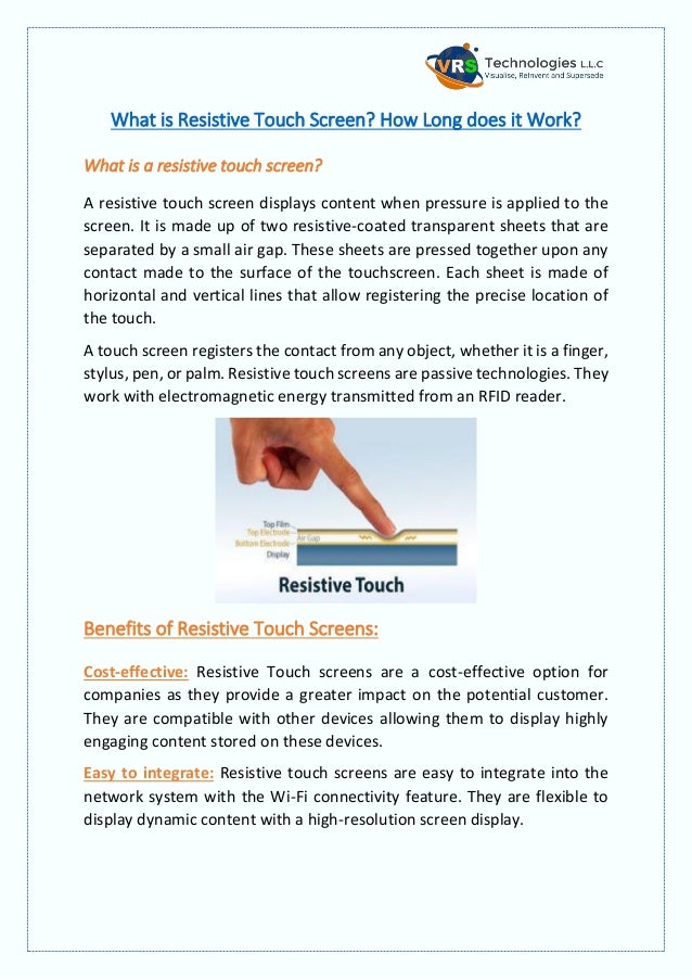 What is Resistive Touch Screen? How Long does it Work?
What is a resistive touch screen?
A resistive touch screen displays content when pressure is applied to the
screen. It is made up of two resistive-coated transparent sheets that are
separated by a small air gap. These sheets are pressed together upon any
contact made to the surface of the touchscreen. Each sheet is made of
horizontal and vertical lines that allow registering the precise location of
the touch.
A touch screen registers the contact from any object, whether it is a finger,
stylus, pen, or palm. Resistive touch screens are passive technologies. They
work with electromagnetic energy transmitted from an RFID reader.
Benefits of Resistive Touch Screens:
Cost-effective: Resistive Touch screens are a cost-effective option for
companies as they provide a greater impact on the potential customer.
They are compatible with other devices allowing them to display highly
engaging content stored on these devices.
Easy to integrate: Resistive touch screens are easy to integrate into the
network system with the Wi-Fi connectivity feature. They are flexible to
display dynamic content with a high-resolution screen display.
 