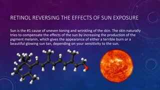 RETINOL REVERSING THE EFFECTS OF SUN EXPOSURE
Sun is the #1 cause of uneven toning and wrinkling of the skin. The skin naturally
tries to compensate the effects of the sun by increasing the production of the
pigment melanin, which gives the appearance of either a terrible burn or a
beautiful glowing sun tan, depending on your sensitivity to the sun.
 