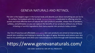 GENEVA NATURALS AND RETINOL
The skin is the largest organ in the human body and absorbs just about everything we put on to
its surface. Formulated with this in mind, Geneva Naturals is dedicated to offering only the
purest and most effective form of natural skin care products possible, always free of parabens,
sulfates, and phthalates so you can capture the benefits of our products without any of these
irritating or harmful ingredients that many popular skin products today contain.
Our line of luxurious yet affordable anti-aging skin care products are aimed at improving your
overall skin condition and helping to reverse the signs of aging. Revitalize and restore your skin
back to its youthful glow and allow your natural beauty to shine through with Geneva Naturals.
https://www.genevanaturals.com/
USE CODE: SLIDE10 for 10% OFF ALL PRODUCTS
 