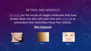 RETINOL AND WRINKLES
Wrinkles are the results of oxygen molecules that have
broken down the skin cells over time and retinol is an
antioxidant that neutralizes these free radicals.
Skin Improver
Texture Tone Glow
 