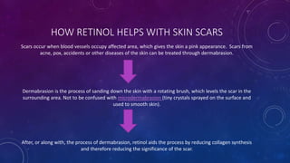 HOW RETINOL HELPS WITH SKIN SCARS
Scars occur when blood vessels occupy affected area, which gives the skin a pink appearance. Scars from
acne, pox, accidents or other diseases of the skin can be treated through dermabrasion.
Dermabrasion is the process of sanding down the skin with a rotating brush, which levels the scar in the
surrounding area. Not to be confused with microdermabrasion (tiny crystals sprayed on the surface and
used to smooth skin).
After, or along with, the process of dermabrasion, retinol aids the process by reducing collagen synthesis
and therefore reducing the significance of the scar.
 