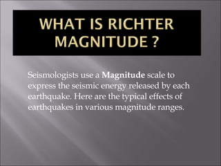 Seismologists use a  Magnitude  scale to express the seismic energy released by each earthquake. Here are the typical effects of earthquakes in various magnitude ranges. 