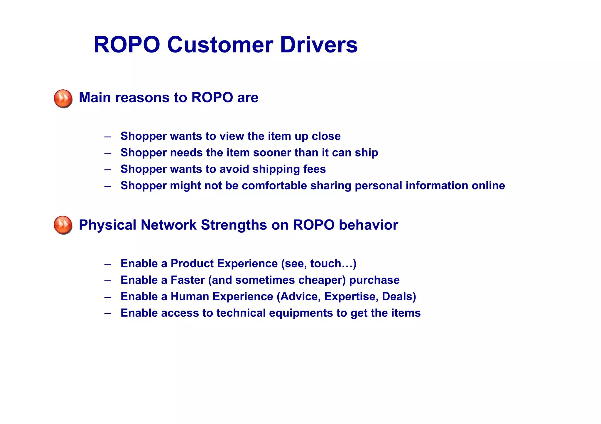 ROPO Customer Drivers

Main reasons to ROPO are

   –   Shopper wants to view the item up close
   –   Shopper needs the item sooner than it can ship
   –   Shopper wants to avoid shipping fees
   –   Shopper might not be comfortable sharing personal information online


Physical Network Strengths on ROPO behavior

   –   Enable a Product Experience (see, touch…)
   –   Enable a Faster (and sometimes cheaper) purchase
   –   Enable a Human Experience (Advice, Expertise, Deals)
   –   Enable access to technical equipments to get the items
 