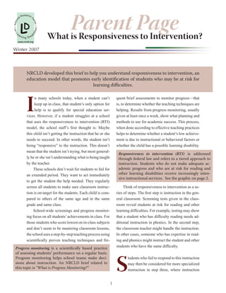 Parent Page
               Research C
          al
      n




               L        en
               D
Natio




                            ter
                            es •
• on




                                   What is Responsiveness to Intervention?
                        liti
  Le




       ar
                       bi
               nin g Disa
       www.nrcld.org


Winter 2007



                   NRCLD developed this brief to help you understand responsiveness to intervention, an
                   education model that promotes early identification of students who may be at risk for
                                                  learning difficulties.




                   I
                        n many schools today, when a student can’t               quent brief assessments to monitor progress—that
                        keep up in class, that student’s only option for         is, to determine whether the teaching techniques are
                        help is to qualify for special education ser-            helping. Results from progress monitoring, usually
                   vices. However, if a student struggles at a school            given at least once a week, show what planning and
                   that uses the responsiveness to intervention (RTI)            methods to use for academic success. This process,
                   model, the school staff’s first thought is: Maybe             when done according to effective teaching practices
                   this child isn’t getting the instruction that he or she       helps to determine whether a student’s low achieve-
                   needs to succeed. In other words, the student isn’t           ment is due to instructional or behavioral factors or
                   being “responsive” to the instruction. This doesn’t           whether the child has a possible learning disability.
                   mean that the student isn’t trying, but most general-
                                                                                  Responsiveness to intervention (RTI) is addressed
                   ly he or she isn’t understanding what is being taught          through federal law and refers to a tiered approach to
                   by the teacher.                                                instruction. Students who do not make adequate ac-
                                                                                  ademic progress and who are at risk for reading and
                        These schools don’t wait for students to fail for
                                                                                  other learning disabilities receive increasingly inten-
                   an extended period. They want to act immediately
                                                                                  sive instructional services. See the graphic on page 2.
                   to get the student the help needed. They regularly
                   screen all students to make sure classroom instruc-                Think of responsiveness to intervention as a se-
                   tion is on target for the students. Each child is com-        ries of steps. The first step is instruction in the gen-
                   pared to others of the same age and in the same               eral classroom. Screening tests given in the class-
                   grade and same class.                                         room reveal students at risk for reading and other
                        School-wide screenings and progress monitor-             learning difficulties. For example, testing may show
                   ing focus on all students’ achievements in class. For         that a student who has difficulty reading needs ad-
                   those students who score lowest on in-class subjects          ditional instruction in phonics. In the second step,
                   and don’t seem to be mastering classroom lessons,             the classroom teacher might handle the instruction.
                   the school uses a step-by-step teaching process using         In other cases, someone who has expertise in read-
                   scientifically proven teaching techniques and fre-            ing and phonics might instruct the student and other
                                                                                 students who have the same difficulty.
  Progress monitoring is a scientifically based practice




                                                                                 S
  of assessing students’ performance on a regular basis.
  Progress monitoring helps school teams make deci-                                     tudents who fail to respond to this instruction
  sions about instruction. An NRCLD brief related to                                    may then be considered for more specialized
  this topic is “What is Progress Monitoring?”
                                                                                        instruction in step three, where instruction


                                                                             