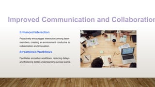 Improved Communication and Collaboration
Enhanced Interaction
Proactively encourages interaction among team
members, creating an environment conducive to
collaboration and innovation.
Streamlined Workflows
Facilitates smoother workflows, reducing delays
and fostering better understanding across teams.
 