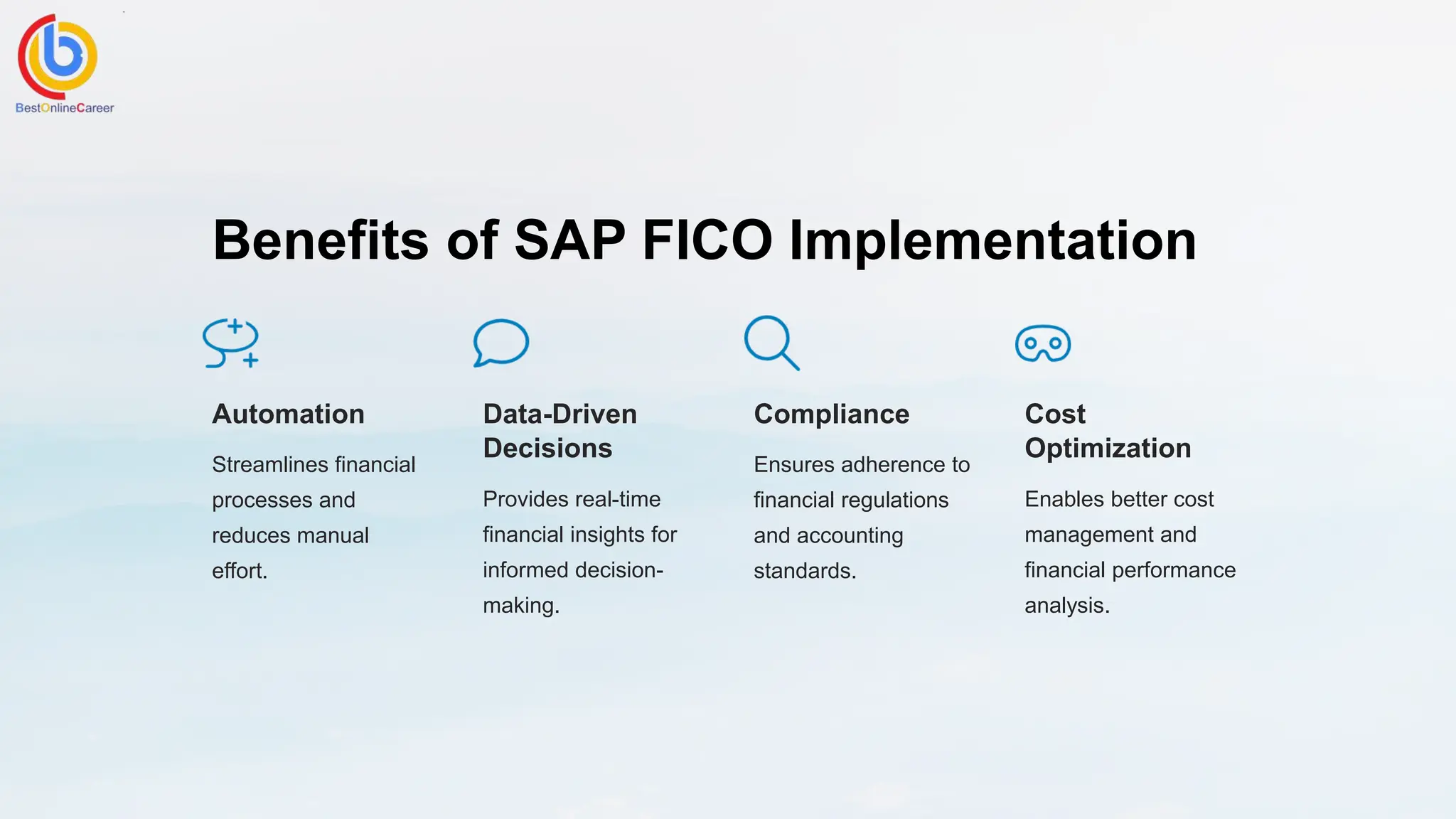 Benefits of SAP FICO Implementation
Automation
Streamlines financial
processes and
reduces manual
effort.
Data-Driven
Decisions
Provides real-time
financial insights for
informed decision-
making.
Compliance
Ensures adherence to
financial regulations
and accounting
standards.
Cost
Optimization
Enables better cost
management and
financial performance
analysis.
 