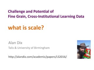 Challenge and Potential of
Fine Grain, Cross-Institutional Learning Data
what is scale?
Alan Dix
Talis & University of Birmingham
http://alandix.com/academic/papers/LS2016/
 