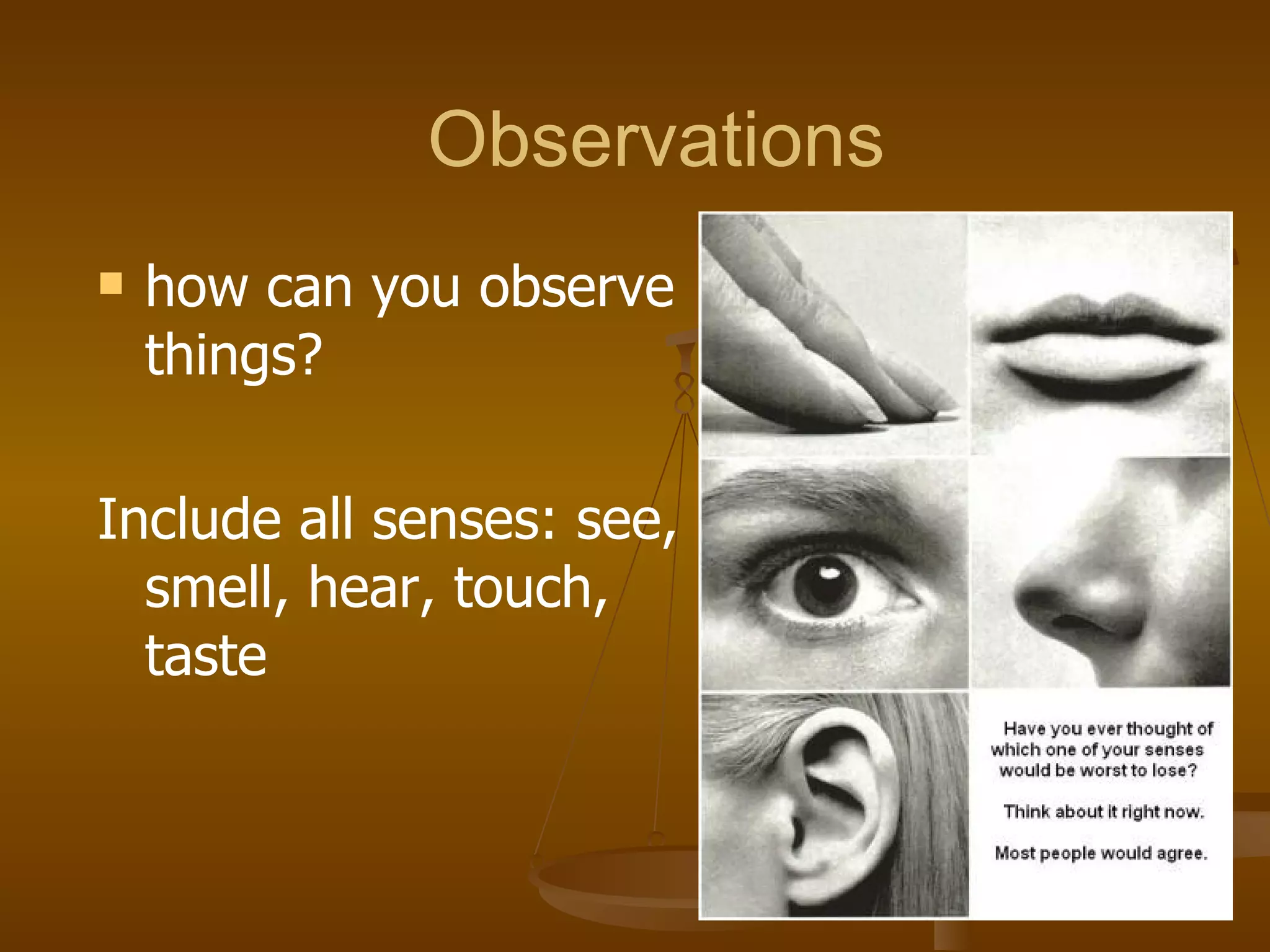 Observations how can you observe things?  Include all senses: see, smell, hear, touch, taste 