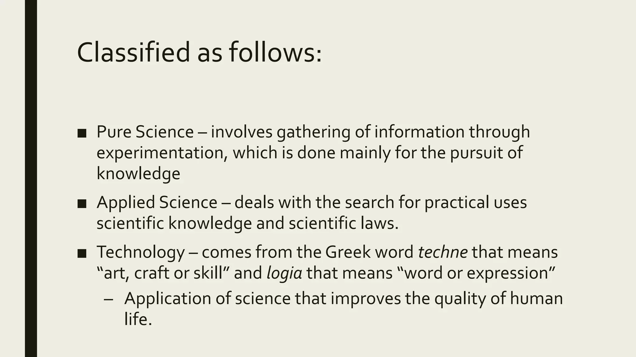 Classified as follows:
■ Pure Science – involves gathering of information through
experimentation, which is done mainly for the pursuit of
knowledge
■ Applied Science – deals with the search for practical uses
scientific knowledge and scientific laws.
■ Technology – comes from the Greek word techne that means
“art, craft or skill” and logia that means “word or expression”
– Application of science that improves the quality of human
life.
 