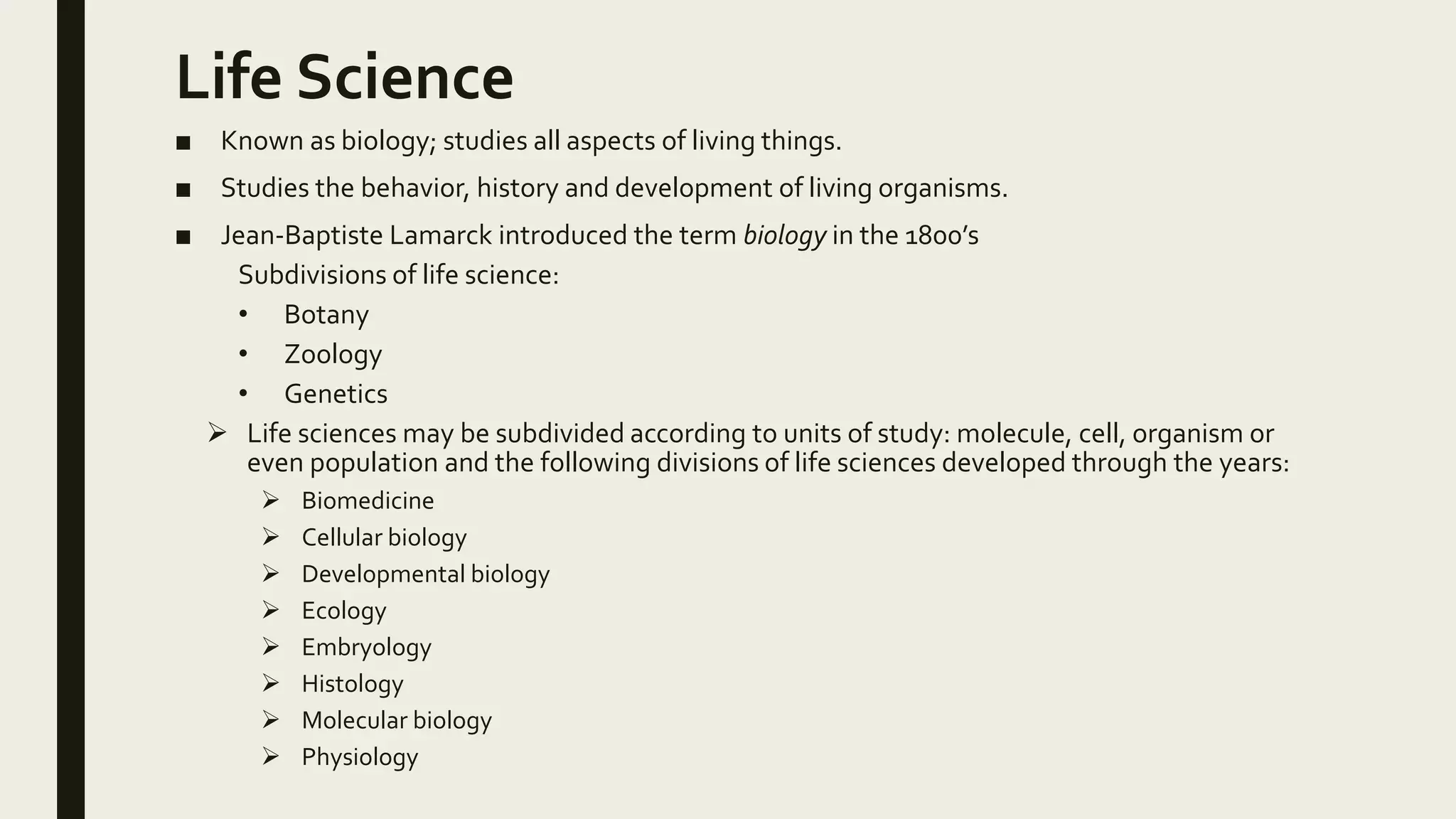 Life Science
■ Known as biology; studies all aspects of living things.
■ Studies the behavior, history and development of living organisms.
■ Jean-Baptiste Lamarck introduced the term biology in the 1800’s
Subdivisions of life science:
• Botany
• Zoology
• Genetics
 Life sciences may be subdivided according to units of study: molecule, cell, organism or
even population and the following divisions of life sciences developed through the years:
 Biomedicine
 Cellular biology
 Developmental biology
 Ecology
 Embryology
 Histology
 Molecular biology
 Physiology
 