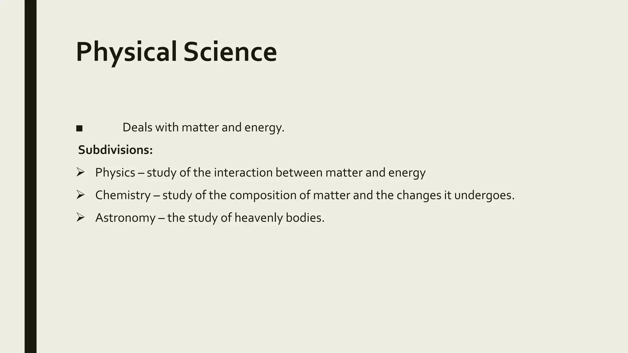Physical Science
■ Deals with matter and energy.
Subdivisions:
 Physics – study of the interaction between matter and energy
 Chemistry – study of the composition of matter and the changes it undergoes.
 Astronomy – the study of heavenly bodies.
 