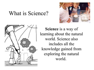 What is Science? Science  is a way of learning about the natural world. Science also includes all the knowledge gained from exploring the natural world.   