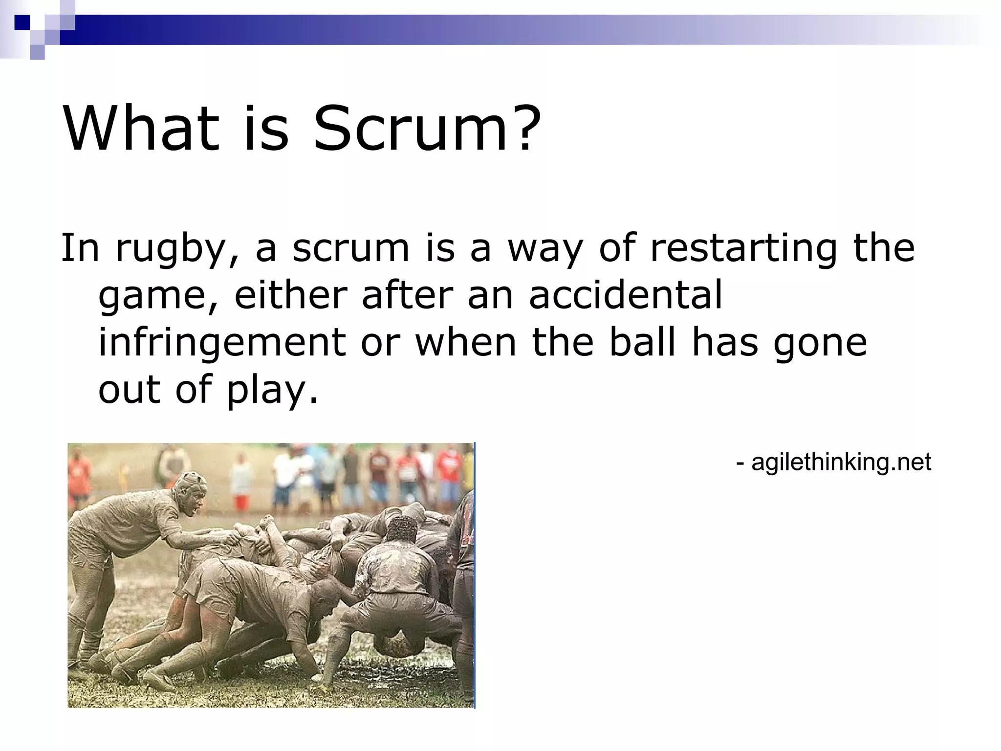What is Scrum? In rugby, a scrum is a way of restarting the game, either after an accidental infringement or when the ball has gone out of play. - agilethinking.net 
