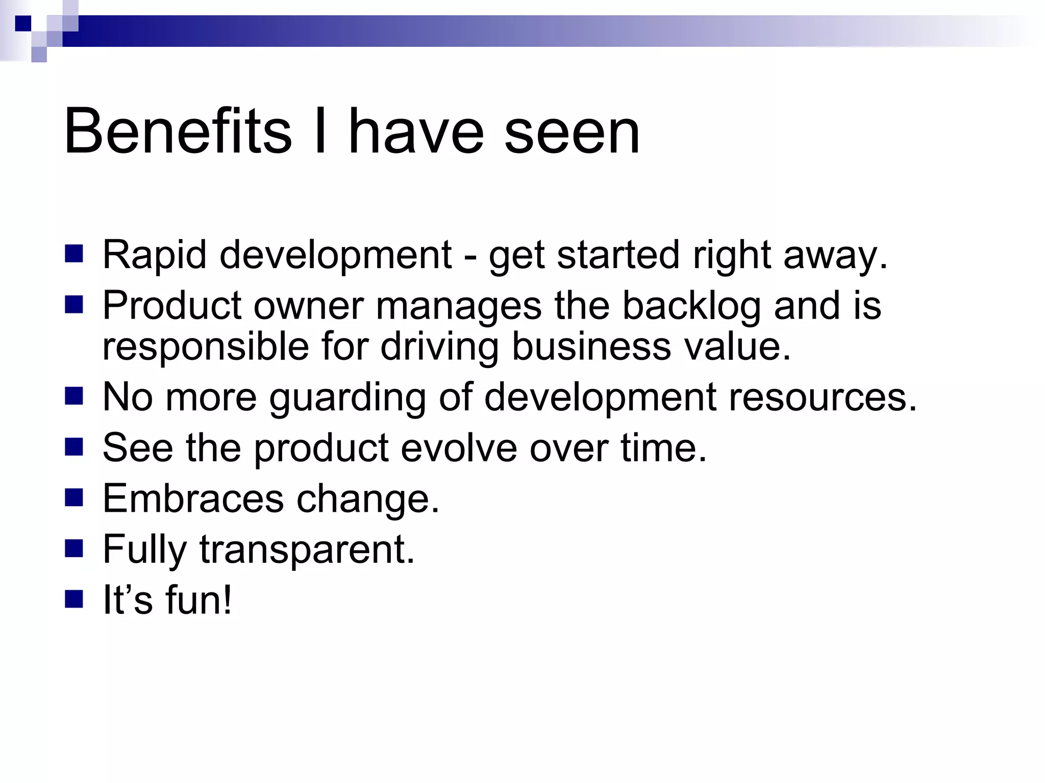 Benefits I have seen Rapid development - get started right away. Product owner manages the backlog and is responsible for driving business value. No more guarding of development resources. See the product evolve over time. Embraces change. Fully transparent. It’s fun! 