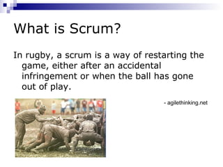 What is Scrum? In rugby, a scrum is a way of restarting the game, either after an accidental infringement or when the ball has gone out of play. - agilethinking.net 
