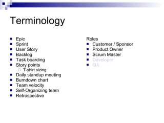 Terminology Epic  Sprint User Story Backlog Task boarding Story points T-shirt sizing Daily standup meeting Burndown chart Team velocity Self-Organizing team Retrospective Roles Customer / Sponsor Product Owner Scrum Master Developer QA 
