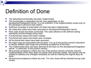 Definition of Done The described functionality has been implemented.  The functionality is integrated into the main application on the development/integration server. It is not sufficient, if the implementation exists only on the developer's personal work station.  Sufficient coverage of automated unit tests has been implemented.  All united test cases have been executed on development/integration server.  Peer code review has been conducted. The code adheres to the defined coding standards and technology being used.  Functional test cases have been created  Functional test cases have been peer reviewed.  All functional test cases have been executed.  No major bugs are associated with the story. It is up to the product owner's discretion to decide whether open bugs are prohibiting acceptance of the story.  The implemented story has been demoed to the team on the development/integration server - in particular, to the product owners.  All business acceptance criteria are met. If the product owners conclude, that the implementation of the story does not satisfy their business needs, new stories may be created to address any changes necessary as well as marking the original story as done.  All technical acceptance criteria are met.  For now, those will be checked during code review.  