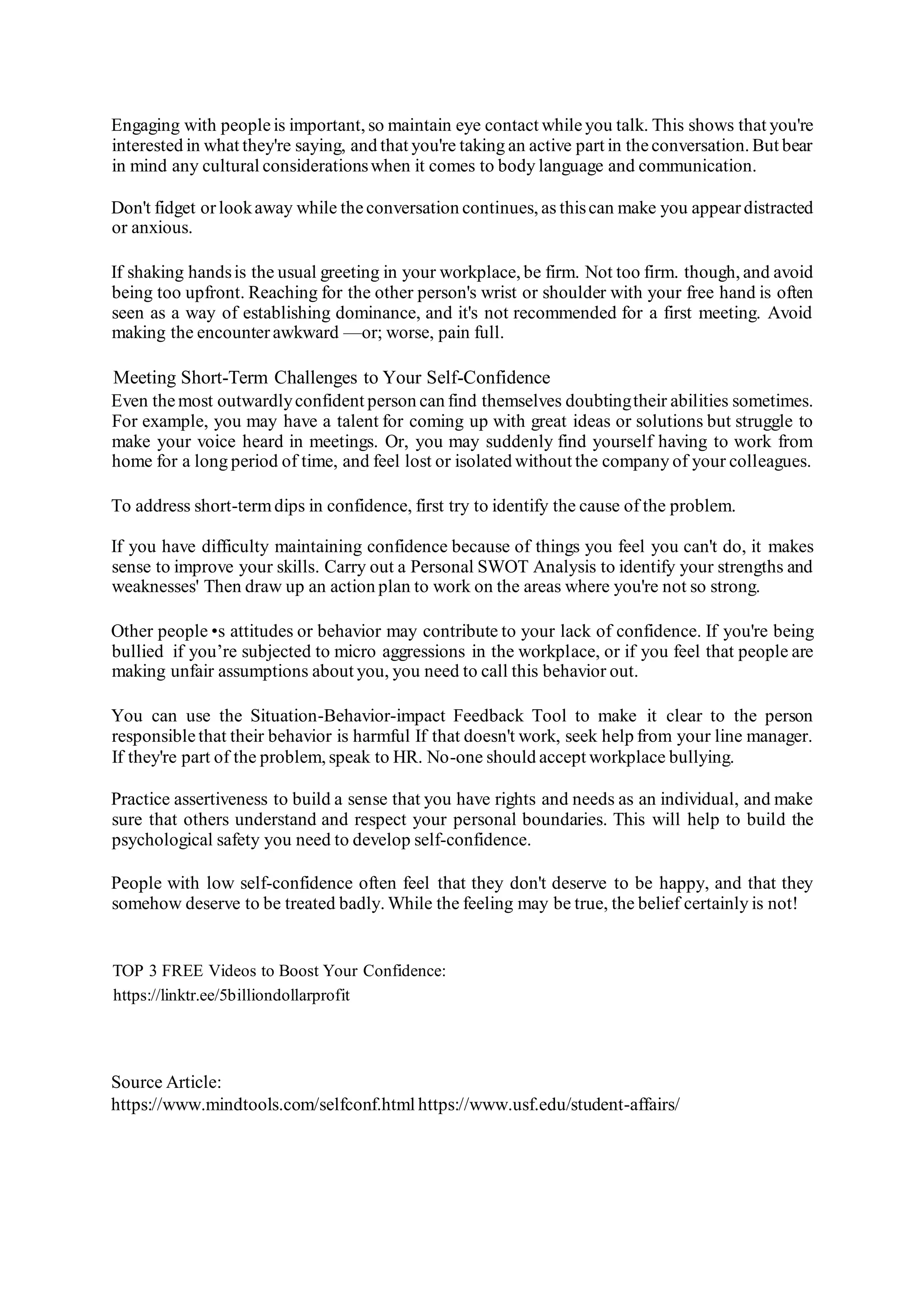 Engaging with peopleis important, so maintain eye contact whileyou talk. This shows that you're
interested in what they're saying, and that you're taking an active part in theconversation. But bear
in mind any cultural considerationswhen it comes to body language and communication.
Don't fidget orlookaway while theconversation continues, as thiscan make you appeardistracted
or anxious.
If shaking handsis the usual greeting in your workplace, be firm. Not too firm. though, and avoid
being too upfront. Reaching for the other person's wrist or shoulder with your free hand is often
seen as a way of establishing dominance, and it's not recommended for a first meeting. Avoid
making the encounterawkward —or; worse, pain full.
Meeting Short-Term Challenges to Your Self-Confidence
Even themost outwardlyconfident person can find themselves doubtingtheir abilities sometimes.
For example, you may have a talent for coming up with great ideas or solutions but struggle to
make your voice heard in meetings. Or, you may suddenly find yourself having to work from
home for a long period of time, and feel lost or isolated without the company of your colleagues.
To address short-termdips in confidence, first try to identify the cause of the problem.
If you have difficulty maintaining confidence because of things you feel you can't do, it makes
sense to improve your skills. Carry out a Personal SWOT Analysis to identify your strengths and
weaknesses' Then draw up an action plan to work on the areas where you're not so strong.
Other people •s attitudes or behavior may contribute to your lack of confidence. If you're being
bullied if you’re subjected to micro aggressions in the workplace, or if you feel that people are
making unfair assumptions about you, you need to call this behavior out.
You can use the Situation-Behavior-impact Feedback Tool to make it clear to the person
responsiblethat their behavior is harmful If that doesn't work, seek help from your line manager.
If they're part of the problem, speak to HR. No-one should accept workplace bullying.
Practice assertiveness to build a sense that you have rights and needs as an individual, and make
sure that others understand and respect your personal boundaries. This will help to build the
psychological safety you need to develop self-confidence.
People with low self-confidence often feel that they don't deserve to be happy, and that they
somehow deserve to be treated badly. While the feeling may be true, the belief certainly is not!
TOP 3 FREE Videos to Boost Your Confidence:
https://linktr.ee/5billiondollarprofit
Source Article:
https://www.mindtools.com/selfconf.html https://www.usf.edu/student-affairs/
 