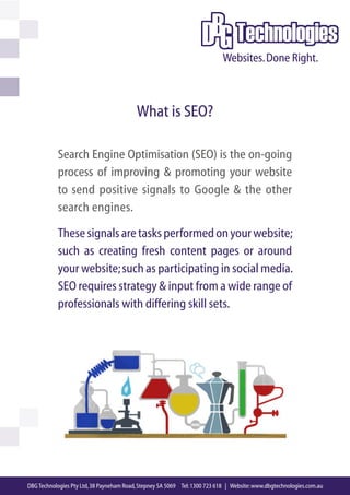 What is SEO?

           Search Engine Optimisation (SEO) is the on-going
           process of improving & promoting your website
           to send positive signals to Google & the other
           search engines.

           These signals are tasks performed on your website;
           such as creating fresh content pages or around
           your website; such as participating in social media.
           SEO requires strategy & input from a wide range of
           professionals with differing skill sets.




DBG Technologies Pty Ltd, 38 Payneham Road, Stepney SA 5069 Tel: 1300 723 618 | Website: www.dbgtechnologies.com.au
 