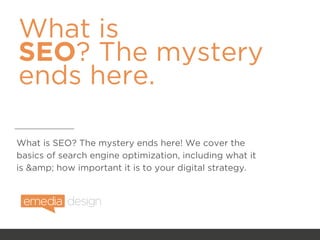 What is
SEO? The mystery
ends here.
What is SEO? The mystery ends here! We cover the
basics of search engine optimization, including what it
is &amp; how important it is to your digital strategy.
 