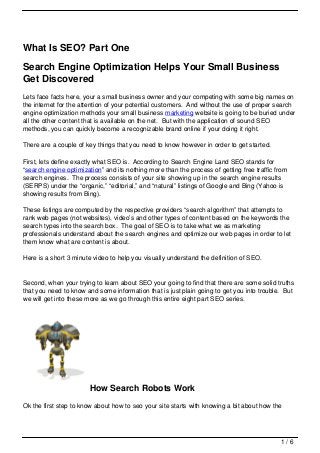 What Is SEO? Part One

Search Engine Optimization Helps Your Small Business
Get Discovered
Lets face facts here, your a small business owner and your competing with some big names on
the internet for the attention of your potential customers. And without the use of proper search
engine optimization methods your small business marketing website is going to be buried under
all the other content that is available on the net. But with the application of sound SEO
methods, you can quickly become a recognizable brand online if your doing it right.

There are a couple of key things that you need to know however in order to get started.

First, lets define exactly what SEO is. According to Search Engine Land SEO stands for
“search engine optimization” and its nothing more than the process of getting free traffic from
search engines. The process consists of your site showing up in the search engine results
(SERPS) under the “organic,” “editorial,” and “natural” listings of Google and Bing (Yahoo is
showing results from Bing).

These listings are computed by the respective providers “search algorithm” that attempts to
rank web pages (not websites), video’s and other types of content based on the keywords the
search types into the search box. The goal of SEO is to take what we as marketing
professionals understand about the search engines and optimize our web pages in order to let
them know what are content is about.

Here is a short 3 minute video to help you visually understand the definition of SEO.


Second, when your trying to learn about SEO your going to find that there are some solid truths
that you need to know and some information that is just plain going to get you into trouble. But
we will get into these more as we go through this entire eight part SEO series.




                        How Search Robots Work
Ok the first step to know about how to seo your site starts with knowing a bit about how the




                                                                                            1/6
 