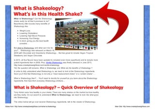 What is Shakeology?
What’s in this Health Shake?
What is Shakeology? Can the Shakeology
shake really be all that it promises to be?
Beachbody often boosts many benefits of
Shakeology like:
Weight Loss.
Lowering Cholesterol.
Lowering High Blood Pressure.
Increasing Your Energy.
In short, giving you the best health
possible…
But what is Shakeology and what can it do for
you?… Shakeology was released on March 16,
2009 with Chocolate and Greenberry Shakeology… But has grown to include Vegan Tropical
Strawberry and Vegan Chocolate.
In 2013, all four flavors have been updated to included even more superfoods and to include more
potent ingredients than in 2009. Plus, Vanilla Shakeology was finally released in June 2013.
http://www.onesteptoweightloss.com/vanilla-shakeology

Yet, the question still remains, What is Shakeology and What are the benefits of Shakeology ?
In order to fully understand what Shakeology is, we need to look at the Shakeology ingredients.
Soon you’ll find that Shakeology is not only a “meal replacement shake” or a “protein shake”….
What is Shakeology then?… You’ll need to decide for yourself as you learn about the Shakeology
ingredients. And hear from everyday Shakeology drinkers…

What is Shakeology? – Quick Overview of Shakeology
Tony Horton asks how healthy is your shake. There are many shakes on the market but how healthy
are they really. On our search to understand What is Shakeology, we need to look into what goes
into Shakeology.
The video below will go over several Shakeology ingredients, talk to the creator of Shakeology,
Slides from: http://www.onesteptoweightloss.com/what-is-shakeology

Main Site: http://www.onesteptoweightloss.com

 