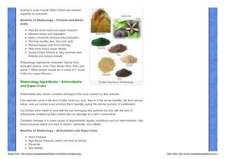 Protein and Amino Acids are not only for people
looking to build muscle. Both of them are needed
regularly by everyone.
Benef it s of Shakeology – Prot eins and Amino
acids:
Help the body build and repair muscles
Maintain tissue and regulation
Help in hormone and enz yme production
Promote healthy skin, hair, and nails
Reduce hunger and food cravings
Help keep blood sugar steady
Support brain function to help promote alert
thinking and reduce anxiety
Shakeology ingredients: Amaranth, Sacha Inchi,
Sprouted Quinoa, Chia, Flax, Brown Rice, Pea, and
grade 7 Whey protein isolate (on a scale of 7, found
in the non- vegan flavors).

Shakeology Ingredient s – Ant ioxidant s
and Super-f ruit s

Protein Sources in Shakeology

Antioxidants help reduce oxidative damage in the body caused by free radicals.
Free radicals come in the form of ultra violet (uv) rays, they’re in the air we breathe, the food we eat,
stress, and our bodies even produce them naturally during the normal process of metabolism.
Our bodies were made to deal with the cell damaging free radicals but only with the help of
antioxidants neutraliz ing them before they do damage to a cell’s components.
Oxidative damage is a major cause of degenerative (aging) conditions such as heart disease, high
blood pressure (which can lead to stroke), dementia, and arthritis.
Benef it s of Shakeology – Ant ioxidant s and Super- f ruit s
Heart Disease
High Blood Pressure (which can lead to stroke)
Dementia
And Arthritis
Slides from: http://www.onesteptoweightloss.com/what-is-shakeology

Main Site: http://www.onesteptoweightloss.com

 
