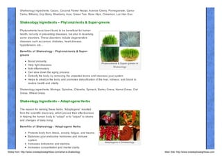 Shakeology ingredients: Cacao, Coconut Flower Nectar, Acerola Cherry, Pomegranate, CamuCamu, Bilberry, Goji Berry, Blueberry, Acai, Green Tea, Rose Hips, Cinnamon, Luo Han Guo

Shakeology Ingredient s – Phyt onut rient s & Super-greens
Phytonutrients have been found to be beneficial for human
health, not only in preventing diseases, but also in reversing
some disorders. These disorders include degenerative
diseases such as cancer, diabetes, heart disease,
hypertension, etc…
Benef it s of Shakeology - Phyt onut rient s & Supergreens
Boost immunity
Phytonutrients & Super- greens in
Help fight diseases
Shakeology
Anti- inflammatory
Can slow down the aging process
Detoxify the body by removing the unwanted toxins and cleanses your system
Helps to alkaliz e the body and promotes detoxification of the liver, kidneys, and blood to
restore health and vitality.
Shakeology ingredients: Moringa, Spirulina, Chlorella, Spinach, Barley Grass, Kamut Grass, Oat
Grass, Wheat Grass

Shakeology Ingredient s – Adapt ogens Herbs
The reason for naming these herbs “Adaptogens” resulted
from the scientific discovery, which proved their effectiveness
in helping the human body to “adapt” or to “adjust” to strains
and changes of daily living.
Benef it s of Shakeology - Adapt ogens Herbs
Protects body from stress, anxiety, fatigue, and trauma.
Balances your endocrine hormones and immune
system.
Increases endurance and stamina.
Increases concentration and mental clarity.
Slides from: http://www.onesteptoweightloss.com/what-is-shakeology

Adaptogens in Shakeology

Main Site: http://www.onesteptoweightloss.com

 