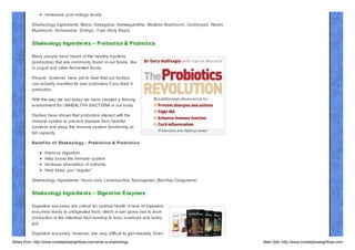 Increases your energy levels.
Shakeology ingredients: Maca, Astragalus, Ashwagandha, Maitake Mushroom, Cordyceps, Reishi
Mushroom, Schisandra, Ginkgo, Tulsi (Holy Basil)

Shakeology Ingredient s – Prebiot ics & Probiot ics
Many people have heard of the healthy bacteria
(probiotics) that are commonly found in our foods, like
in yogurt and other fermented foods.
People, however, have yet to hear that our bodies
can actually manifest its own probiotics if you feed it
prebiotics.
With the way we eat today we have created a thriving
environment for UNHEALTHY BACTERIA in our body.
Studies have shown that probiotics interact with the
immune system to prevent disease from harmful
bacteria and keep the immune system functioning at
full capacity.

Probiotics are making news!

Benef it s of Shakeology - Prebiot ics & Probiot ics
Improve digestion
Help boost the immune system
Increase absorption of nutrients
Help keep you “regular”
Shakeology ingredients: Yacon root, Lactobacillus Sporogenes (Bacillus Coagulans)

Shakeology Ingredient s – Digest ive Enzymes
Digestive enz ymes are critical for optimal health. A lack of digestive
enz ymes leads to undigested food, which in turn gives rise to toxin
production in the intestinal tract leading to toxic overload and leaky
gut.
Digestive enz ymes, however, are very difficult to get naturally. Even
Slides from: http://www.onesteptoweightloss.com/what-is-shakeology

Main Site: http://www.onesteptoweightloss.com

 