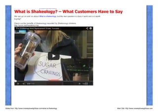 What is Shakeology? – What Customers Have to Say
We can go on and on about What is shakeology but the real question is does it work and is it worth
buying?
Check out the benefits of Shakeology reported by Shakeology drinkers:
http://youtu.be/Pww9k4vcYqs

Slides from: http://www.onesteptoweightloss.com/what-is-shakeology

Main Site: http://www.onesteptoweightloss.com

 