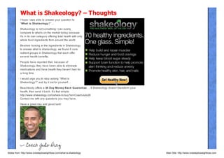 What is Shakeology? – Thoughts
I hope I was able to answer your question to
“What is Shakeology?”…
Shakeology is not something I can easily
compare to what’s on the market today because
it’s in its own category offering total health with only
whole food ingredients from around the world.
Besides looking at the ingredients in Shakeology
to answer what is shakeology, we found 6 core
nutrient groups in Shakeology that each offer
several health benefits.
People have reported that, because of
Shakeology, they have been able to eliminate
medications and have health they haven’t had for
a long time.
I would urge you to stop asking “What is
Shakeology?” and try it out for yourself…

Beachbody offers a 30 Day Money Back Guarant ee … If Shakeology doesn’t transform your
health, then send it back. It’s that simple.
http://www.shakeology.com/where-to-buy?sn=CoachJulio26
Contact me with any questions you may have.
Have a great day and good luck!

Slides from: http://www.onesteptoweightloss.com/what-is-shakeology

Main Site: http://www.onesteptoweightloss.com

 