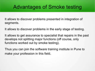 Advantages of Smoke testing
It allows to discover problems presented in integration of
segments.
It allows to discover problems in the early stage of testing.
It allows to get assurance to specialist that repairs in the past
develops not splitting major functions (off course, only
functions worked out by smoke testing).
Thus you can join the software training institute in Pune to
make your profession in this field.
 