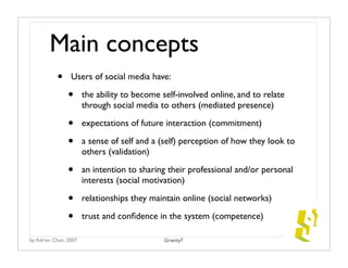 Main concepts	
           •     Users of social media have:

                •      the ability to become self-involved online, and to relate
                       through social media to others (mediated presence)

                •      expectations of future interaction (commitment)

                •      a sense of self and a (self) perception of how they look to
                       others (validation)

                •      an intention to sharing their professional and/or personal
                       interests (social motivation)

                •      relationships they maintain online (social networks)

                •      trust and conﬁdence in the system (competence)

by Adrian Chan, 2007                          Gravity7