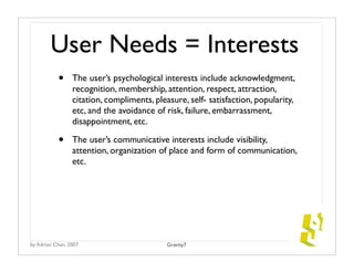 User Needs = Interests
           •     The user’s psychological interests include acknowledgment,
                 recognition, membership, attention, respect, attraction,
                 citation, compliments, pleasure, self- satisfaction, popularity,
                 etc, and the avoidance of risk, failure, embarrassment,
                 disappointment, etc.

           •     The user’s communicative interests include visibility,
                 attention, organization of place and form of communication,
                 etc.




by Adrian Chan, 2007                        Gravity7