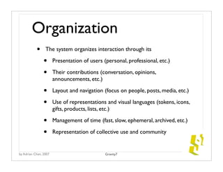 Organization
           •     The system organizes interaction through its

                •      Presentation of users (personal, professional, etc.)

                •      Their contributions (conversation, opinions,
                       announcements, etc.)

                •      Layout and navigation (focus on people, posts, media, etc.)

                •      Use of representations and visual languages (tokens, icons,
                       gifts, products, lists, etc.)

                •      Management of time (fast, slow, ephemeral, archived, etc.)

                •      Representation of collective use and community


by Adrian Chan, 2007                          Gravity7
