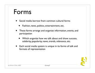 Forms
           •     Social media borrow from common cultural forms

                •      Fashion, news, politics, entertainment, etc.

           •     These forms arrange and organize information, events, and
                 participation

                •      Which organize how we talk about and show: success,
                       celebrity, popularity, news, trends, relevance, etc.

           •     Each social media system is unique in its forms of talk and
                 formats of representation




by Adrian Chan, 2007                          Gravity7