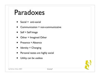 Paradoxes
           •     Social = anti-social

           •     Communication = non-communicative

           •     Self = Self Image

           •     Other = Imagined Other

           •     Presence = Absence

           •     Identity = Changing

           •     Personal tastes are highly social

           •     Utility can be useless



by Adrian Chan, 2007                       Gravity7