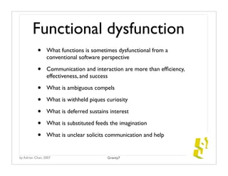 Functional dysfunction
           •     What functions is sometimes dysfunctional from a
                 conventional software perspective

           •     Communication and interaction are more than efﬁciency,
                 effectiveness, and success

           •     What is ambiguous compels

           •     What is withheld piques curiosity

           •     What is deferred sustains interest

           •     What is substituted feeds the imagination

           •     What is unclear solicits communication and help


by Adrian Chan, 2007                      Gravity7