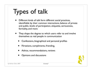 Types of talk
           •     Different kinds of talk form different social practices,
                 identiﬁable by their common interactions, balance of private
                 and public, levels of participation, etiquette, seriousness,
                 formality, and more

           •     They shape the degree to which users refer to and involve
                 themselves as real people in communication

                •      Confessions, biographical and personal proﬁles

                •      Flirtations, compliments, friending,

                •      Advice, recommendations, reviews

                •      Opinions and discussions


by Adrian Chan, 2007                          Gravity7