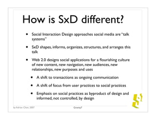 How is SxD different?
           •     Social Interaction Design approaches social media are “talk
                 systems”

           •     SxD shapes, informs, organizes, structures, and arranges this
                 talk

           •     Web 2.0 designs social applications for a ﬂourishing culture
                 of new content, new navigation, new audiences, new
                 relationships, new purposes and uses

                •      A shift to transactions as ongoing communication

                •      A shift of focus from user practices to social practices

                •      Emphasis on social practices as byproduct of design and
                       informed, not controlled, by design

by Adrian Chan, 2007                          Gravity7