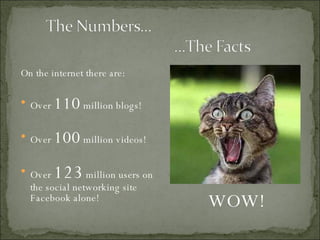 On the internet there are: Over  110  million blogs! Over  100  million videos! Over  123  million users on the social networking site Facebook alone! WOW! 
